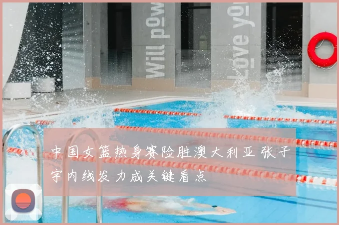 中国女篮热身赛险胜澳大利亚 张子宇内线发力成关键看点
