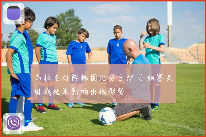 乌拉圭对阵韩国比分出炉 小组赛关键战结果影响出线形势