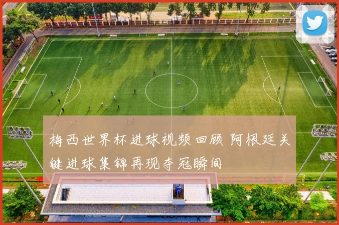 梅西世界杯进球视频回顾 阿根廷关键进球集锦再现夺冠瞬间