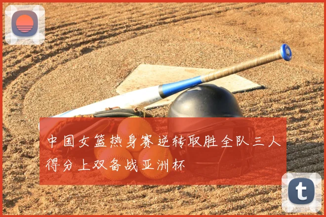 中国女篮热身赛逆转取胜全队三人得分上双备战亚洲杯
