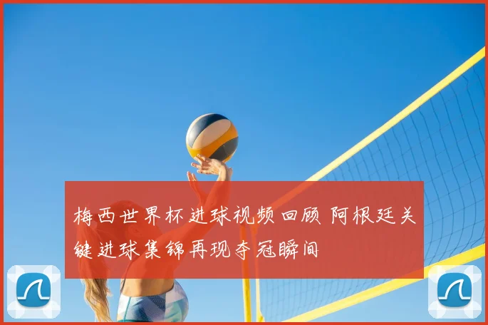 梅西世界杯进球视频回顾 阿根廷关键进球集锦再现夺冠瞬间