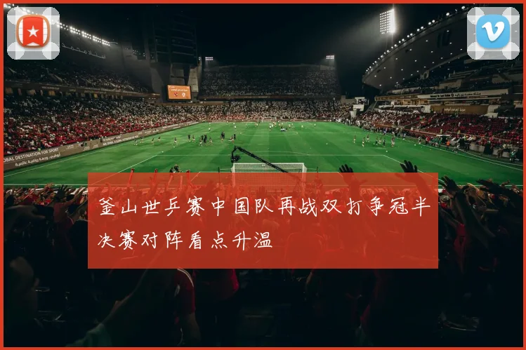 釜山世乒赛中国队再战双打争冠半决赛对阵看点升温