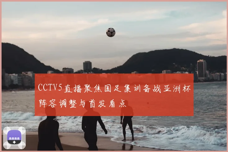 CCTV5直播聚焦国足集训备战亚洲杯阵容调整与首发看点