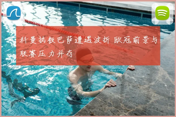 科曼执教巴萨遭遇波折 欧冠前景与联赛压力并存