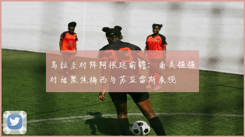 乌拉圭对阵阿根廷前瞻：南美强强对话聚焦梅西与苏亚雷斯表现