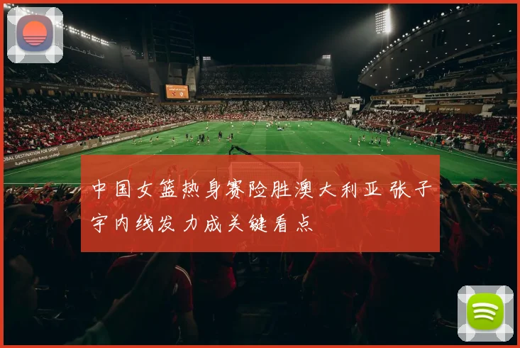 中国女篮热身赛险胜澳大利亚 张子宇内线发力成关键看点