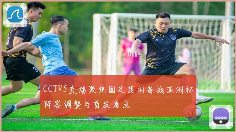 CCTV5直播聚焦国足集训备战亚洲杯阵容调整与首发看点