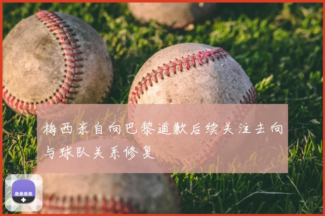 梅西亲自向巴黎道歉后续关注去向与球队关系修复