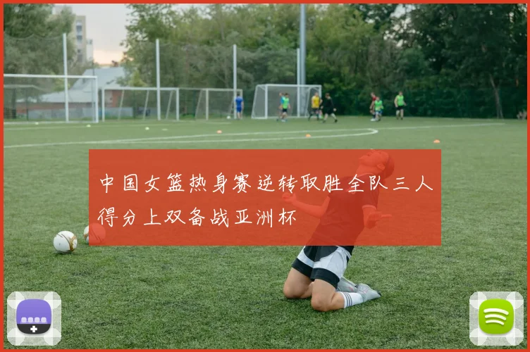 中国女篮热身赛逆转取胜全队三人得分上双备战亚洲杯