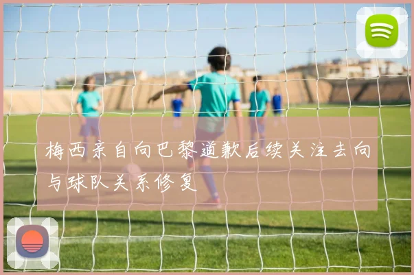 梅西亲自向巴黎道歉后续关注去向与球队关系修复
