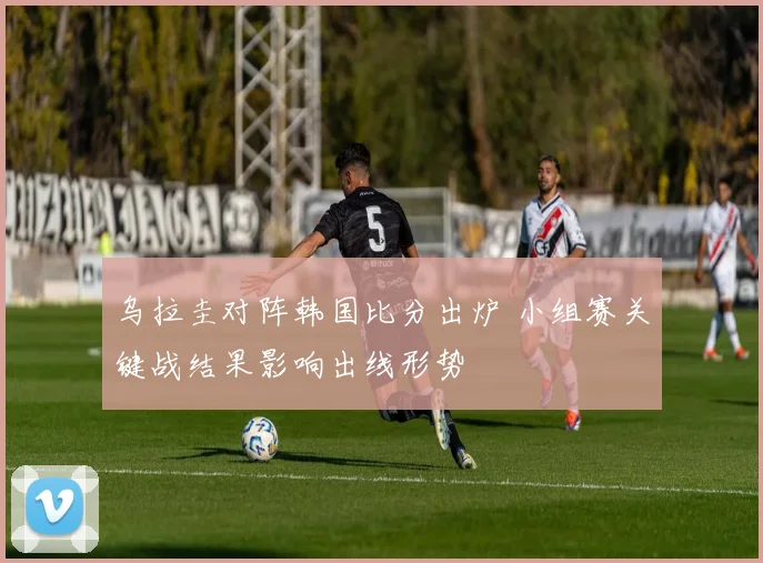 乌拉圭对阵韩国比分出炉 小组赛关键战结果影响出线形势