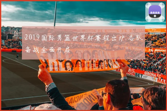 2019国际男篮世界杯赛程出炉 各队备战全面开启