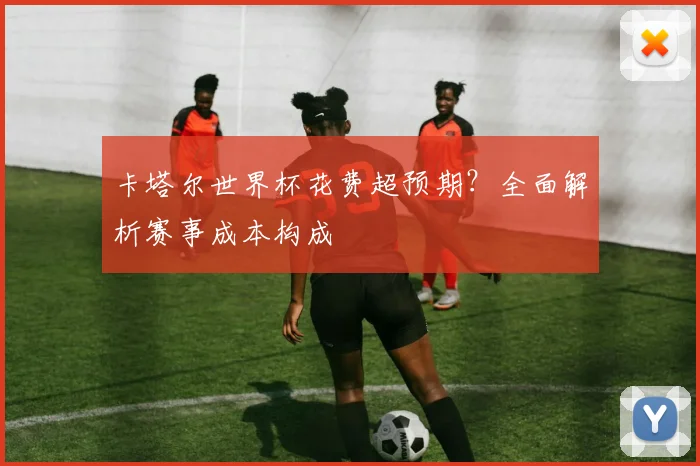 卡塔尔世界杯花费超预期？全面解析赛事成本构成