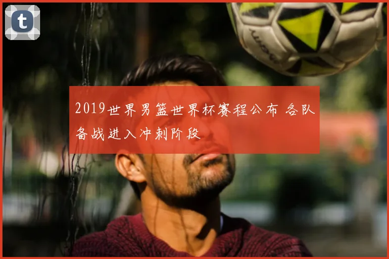 2019世界男篮世界杯赛程公布 各队备战进入冲刺阶段