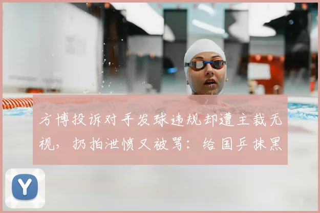 方博投诉对手发球违规却遭主裁无视，扔拍泄愤又被骂：给国乒抹黑