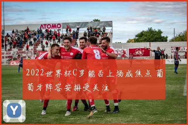 2022世界杯C罗能否上场成焦点 葡萄牙阵容安排受关注