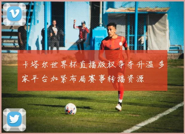 卡塔尔世界杯直播版权争夺升温 多家平台加紧布局赛事转播资源