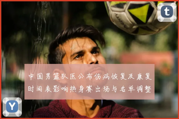 中国男篮队医公布伤病恢复及康复时间表影响热身赛出场与名单调整
