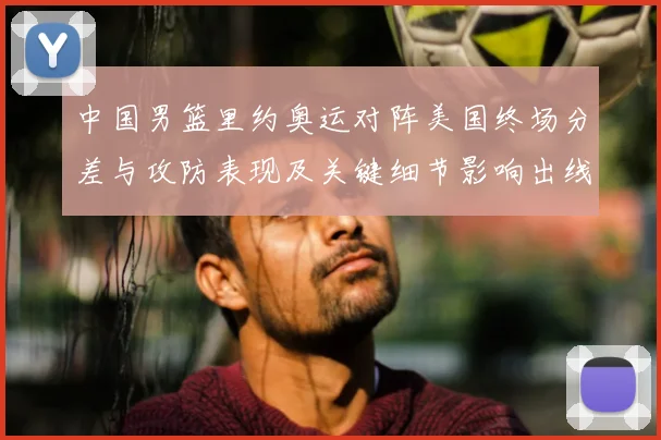 中国男篮里约奥运对阵美国终场分差与攻防表现及关键细节影响出线