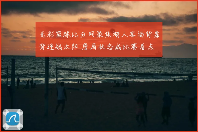 竞彩篮球比分网聚焦湖人客场背靠背迎战太阳 詹眉状态成比赛看点