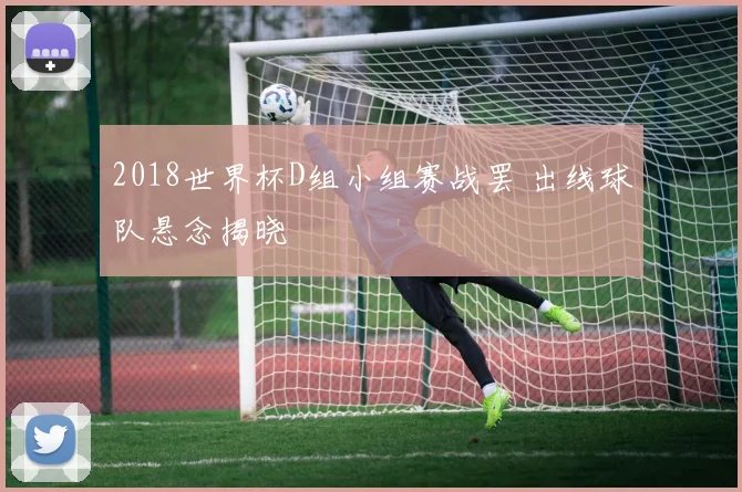 2018世界杯D组小组赛战罢 出线球队悬念揭晓