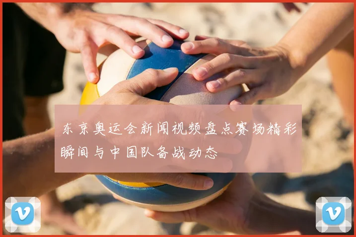 东京奥运会新闻视频盘点赛场精彩瞬间与中国队备战动态