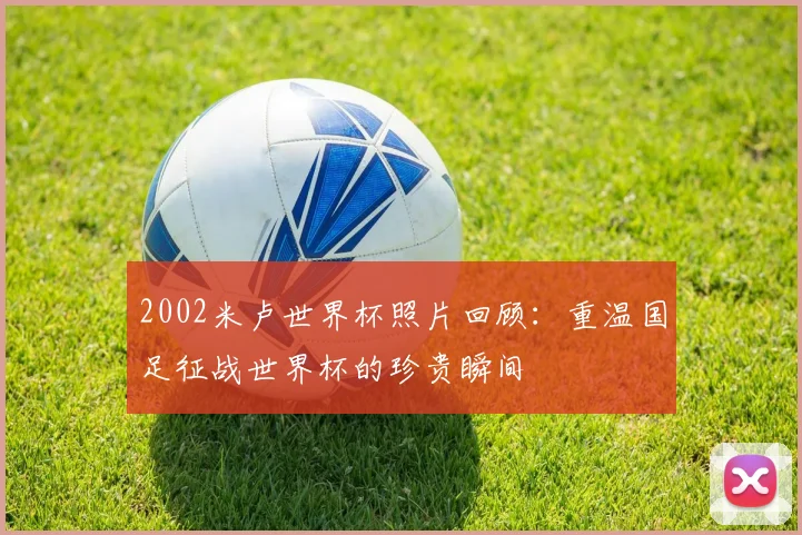 2002米卢世界杯照片回顾：重温国足征战世界杯的珍贵瞬间